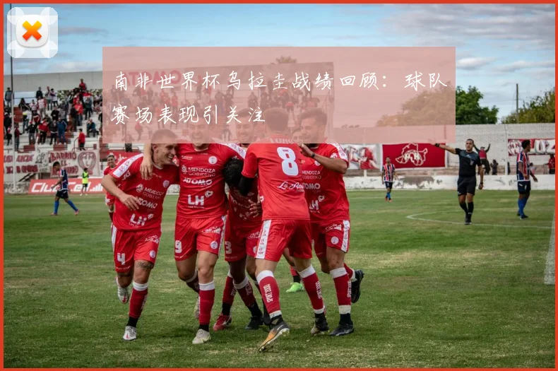 南非世界杯乌拉圭战绩回顾：球队赛场表现引关注