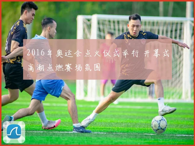 2016年奥运会点火仪式举行 开幕式高潮点燃赛场氛围