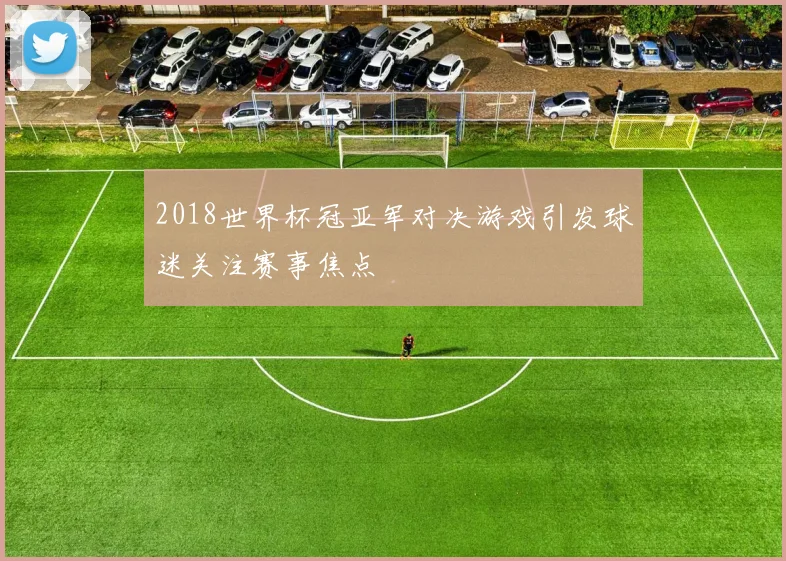 2018世界杯冠亚军对决游戏引发球迷关注赛事焦点