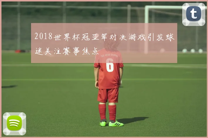 2018世界杯冠亚军对决游戏引发球迷关注赛事焦点